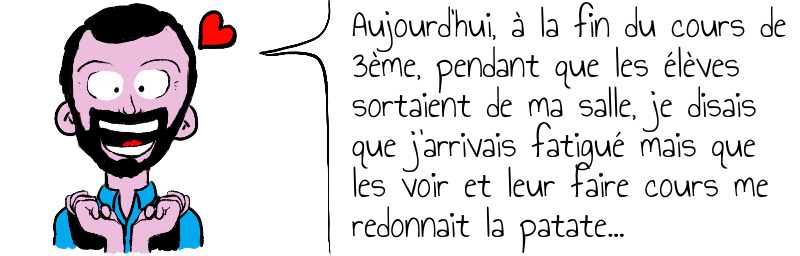 Aujourd'hui, à la fin du cours de  3ème, pendant que les élèves   sortaient de ma salle, je disais   que j'arrivais fatigué mais que   les voir et leur faire cours me  redonnait la patate...