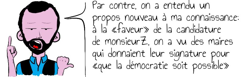 Par contre, on a entendu un  propos nouveau à ma connaissance:  à la «faveur» de la candidature  de monsieurZ, on a vu des maires   qui donnaient leur signature pour  «que la démocratie soit possible»