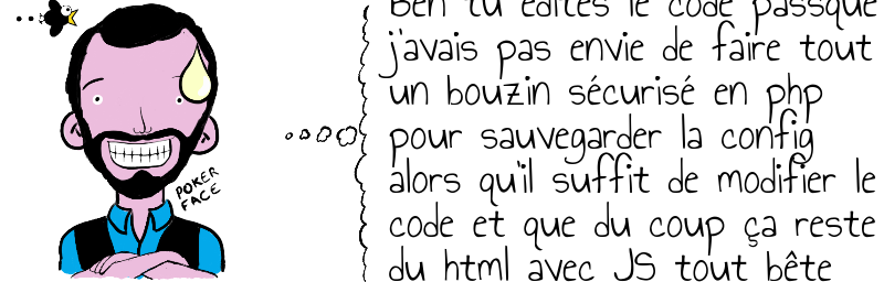 Ben tu édites le code passque  j'avais pas envie de faire tout  un bouzin sécurisé en php  pour sauvegarder la config  alors qu'il suffit de modifier le  code et que du coup ça reste  du html avec JS tout bête