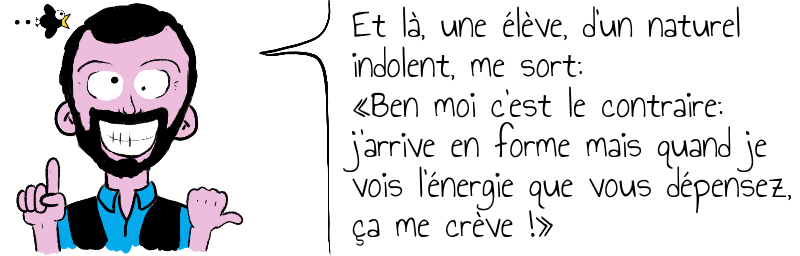 Et là, une élève, d'un naturel   indolent, me sort:  «Ben moi c'est le contraire:  j'arrive en forme mais quand je  vois l'énergie que vous dépensez,  ça me crève !»