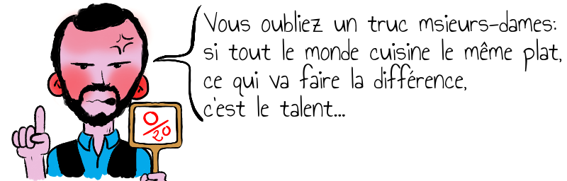 Vous oubliez un truc msieurs-dames:   si tout le monde cuisine le même plat,   ce qui va faire la différence,   c'est le talent...